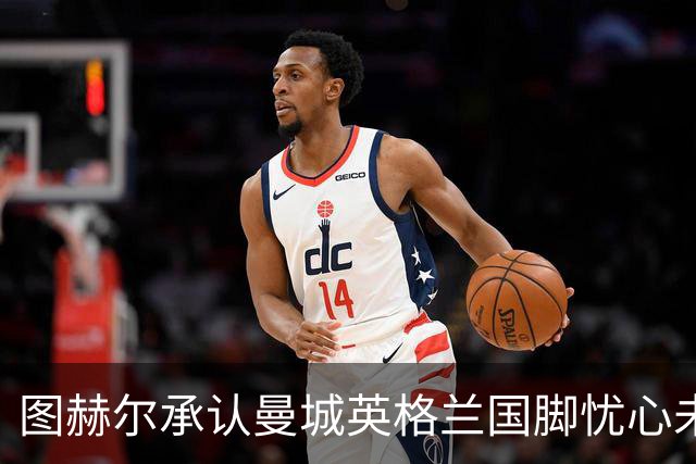 图赫尔承认曼城英格兰国脚忧心未来：吃饭时都在聊